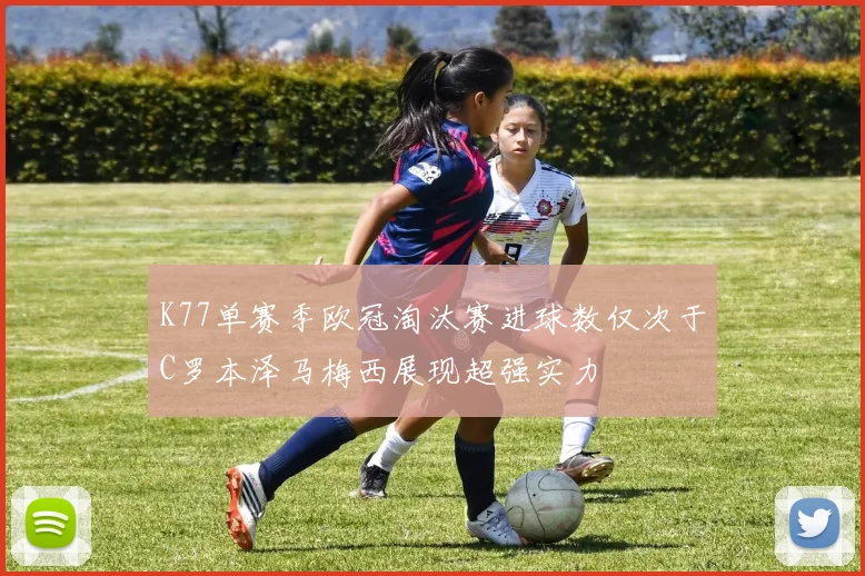 K77单赛季欧冠淘汰赛进球数仅次于C罗本泽马梅西展现超强实力