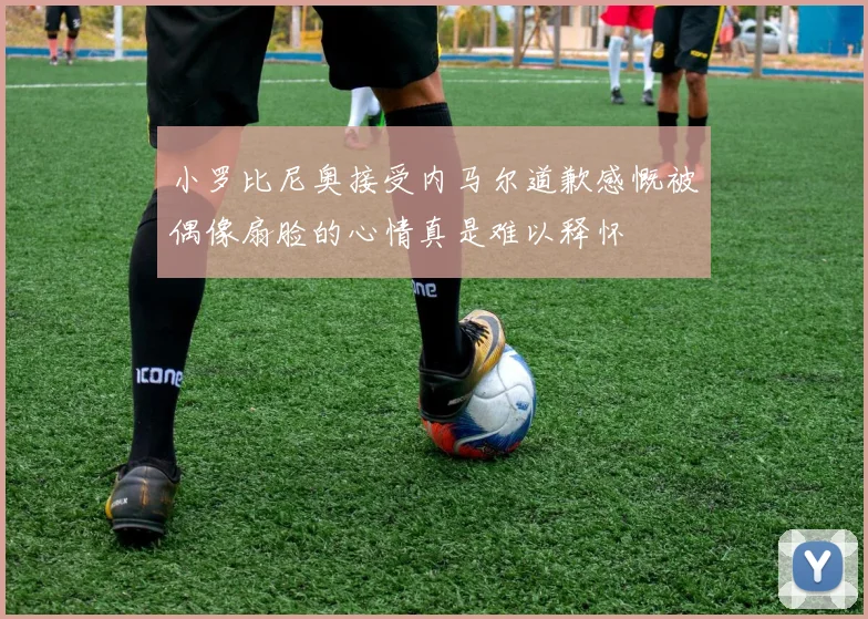 小罗比尼奥接受内马尔道歉感慨被偶像扇脸的心情真是难以释怀