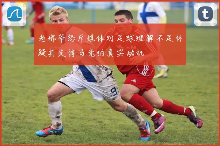 老佛爷怒斥媒体对足球理解不足怀疑其支持马竞的真实动机