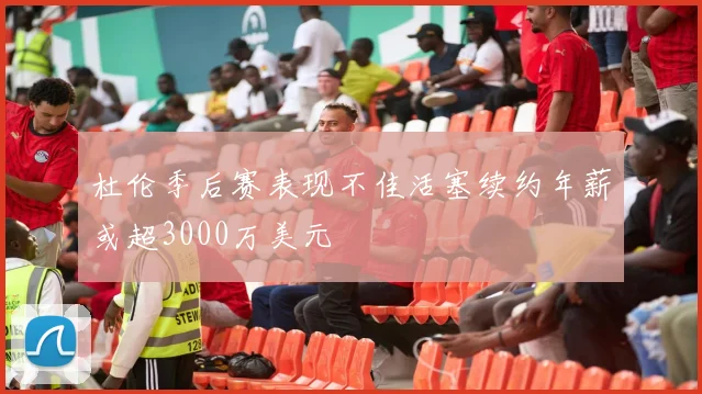 杜伦季后赛表现不佳活塞续约年薪或超3000万美元