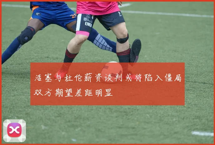 活塞与杜伦薪资谈判或将陷入僵局双方期望差距明显