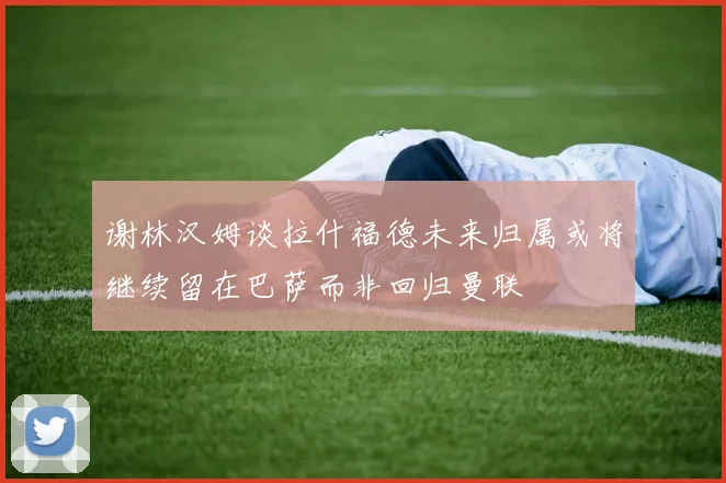 谢林汉姆谈拉什福德未来归属或将继续留在巴萨而非回归曼联