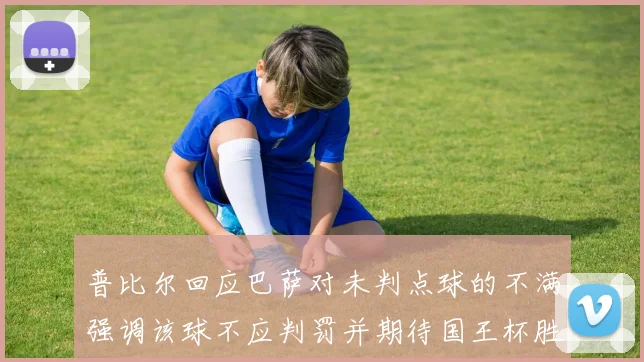 普比尔回应巴萨对未判点球的不满强调该球不应判罚并期待国王杯胜利