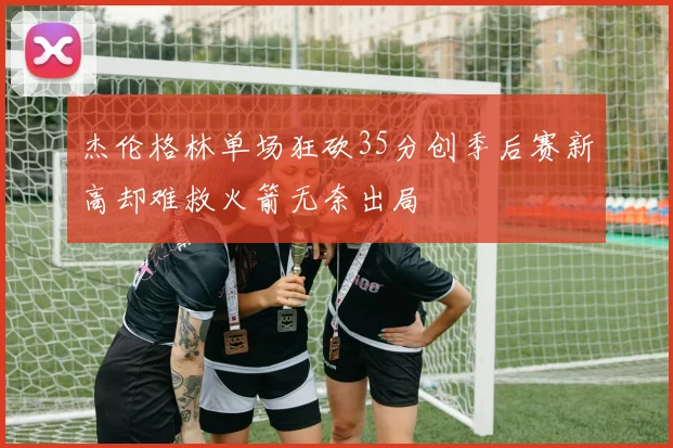 杰伦格林单场狂砍35分创季后赛新高却难救火箭无奈出局