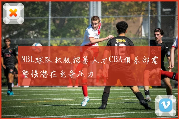NBL球队积极招募人才CBA俱乐部需警惕潜在竞争压力
