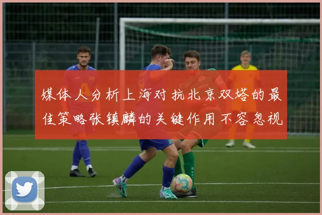 媒体人分析上海对抗北京双塔的最佳策略张镇麟的关键作用不容忽视