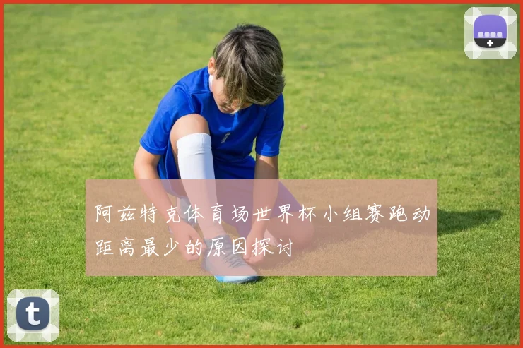 阿兹特克体育场世界杯小组赛跑动距离最少的原因探讨