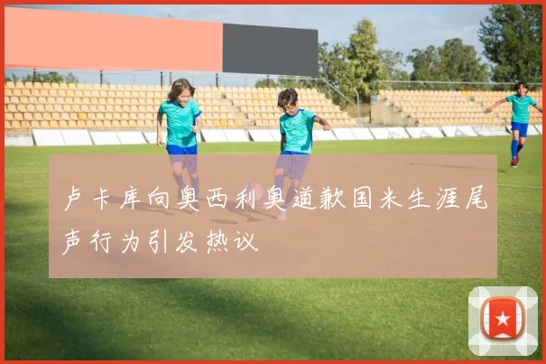 卢卡库向奥西利奥道歉国米生涯尾声行为引发热议