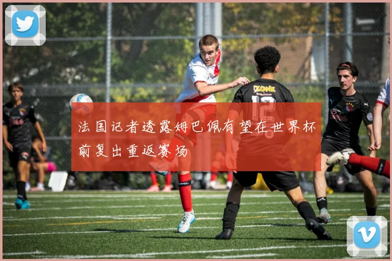 法国记者透露姆巴佩有望在世界杯前复出重返赛场