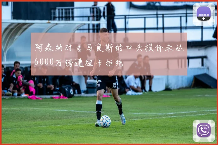 阿森纳对吉马良斯的口头报价未达6000万镑遭纽卡拒绝